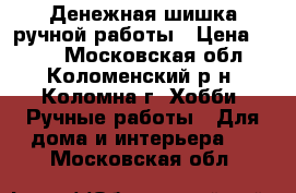 Денежная шишка ручной работы › Цена ­ 500 - Московская обл., Коломенский р-н, Коломна г. Хобби. Ручные работы » Для дома и интерьера   . Московская обл.